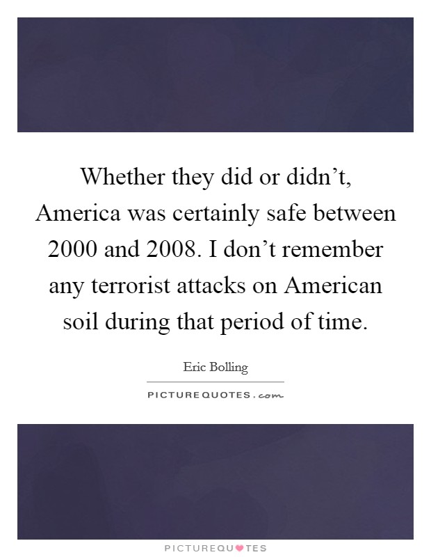 Whether they did or didn't, America was certainly safe between 2000 and 2008. I don't remember any terrorist attacks on American soil during that period of time Picture Quote #1