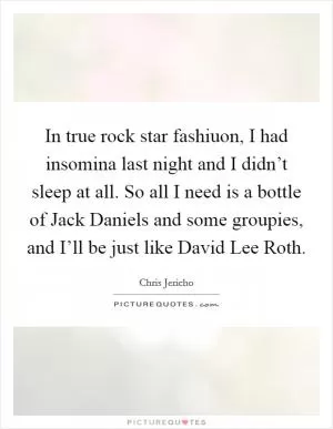 In true rock star fashiuon, I had insomina last night and I didn’t sleep at all. So all I need is a bottle of Jack Daniels and some groupies, and I’ll be just like David Lee Roth Picture Quote #1