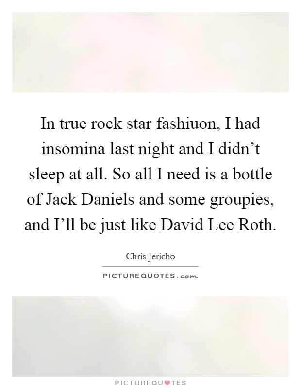 In true rock star fashiuon, I had insomina last night and I didn't sleep at all. So all I need is a bottle of Jack Daniels and some groupies, and I'll be just like David Lee Roth Picture Quote #1