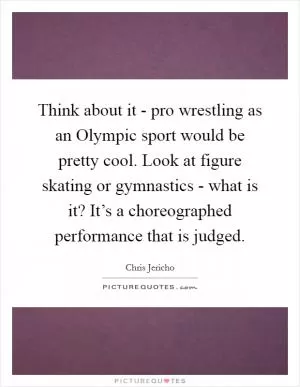 Think about it - pro wrestling as an Olympic sport would be pretty cool. Look at figure skating or gymnastics - what is it? It’s a choreographed performance that is judged Picture Quote #1