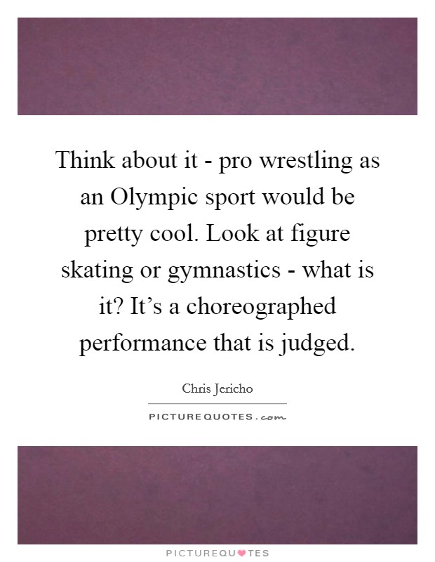 Think about it - pro wrestling as an Olympic sport would be pretty cool. Look at figure skating or gymnastics - what is it? It's a choreographed performance that is judged Picture Quote #1