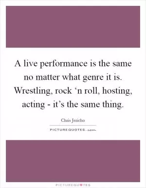 A live performance is the same no matter what genre it is. Wrestling, rock ‘n roll, hosting, acting - it’s the same thing Picture Quote #1
