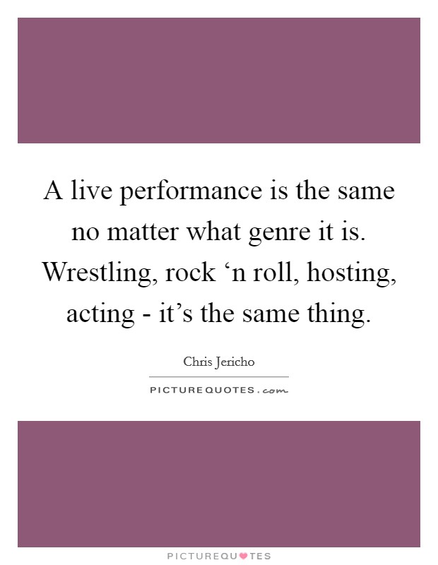 A live performance is the same no matter what genre it is. Wrestling, rock ‘n roll, hosting, acting - it's the same thing Picture Quote #1