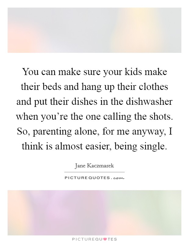 You can make sure your kids make their beds and hang up their clothes and put their dishes in the dishwasher when you're the one calling the shots. So, parenting alone, for me anyway, I think is almost easier, being single Picture Quote #1
