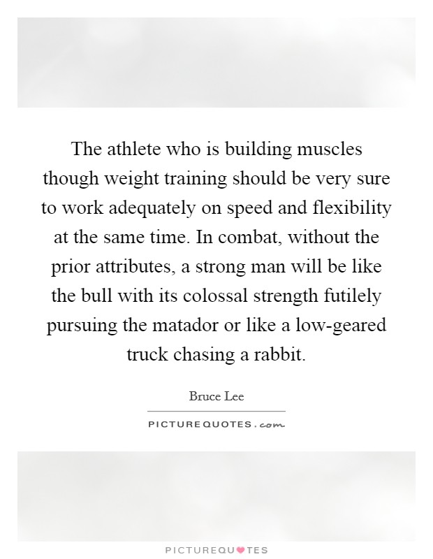 The athlete who is building muscles though weight training should be very sure to work adequately on speed and flexibility at the same time. In combat, without the prior attributes, a strong man will be like the bull with its colossal strength futilely pursuing the matador or like a low-geared truck chasing a rabbit Picture Quote #1