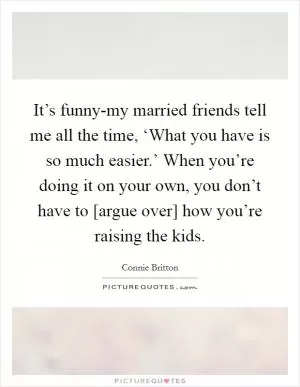 It’s funny-my married friends tell me all the time, ‘What you have is so much easier.’ When you’re doing it on your own, you don’t have to [argue over] how you’re raising the kids Picture Quote #1
