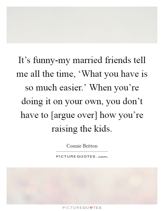 It's funny-my married friends tell me all the time, ‘What you have is so much easier.' When you're doing it on your own, you don't have to [argue over] how you're raising the kids Picture Quote #1