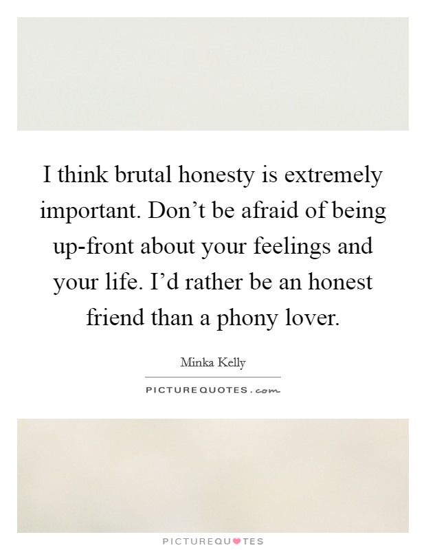 I think brutal honesty is extremely important. Don’t be afraid of being up-front about your feelings and your life. I’d rather be an honest friend than a phony lover Picture Quote #1