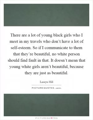 There are a lot of young black girls who I meet in my travels who don’t have a lot of self-esteem. So if I communicate to them that they’re beautiful, no white person should find fault in that. It doesn’t mean that young white girls aren’t beautiful, because they are just as beautiful Picture Quote #1