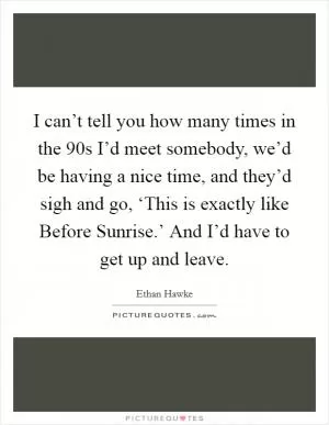 I can’t tell you how many times in the  90s I’d meet somebody, we’d be having a nice time, and they’d sigh and go, ‘This is exactly like Before Sunrise.’ And I’d have to get up and leave Picture Quote #1