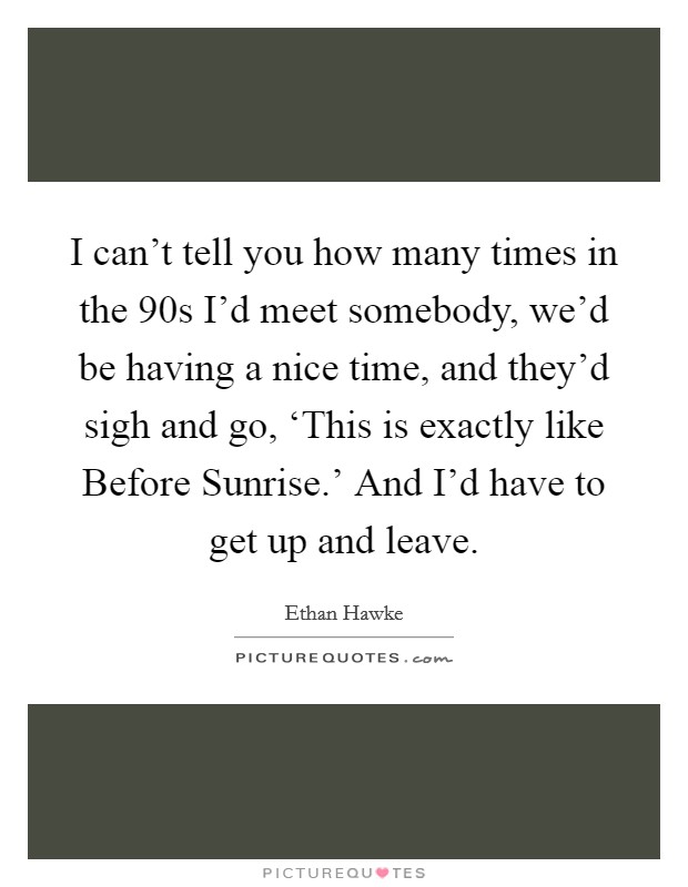 I can't tell you how many times in the  90s I'd meet somebody, we'd be having a nice time, and they'd sigh and go, ‘This is exactly like Before Sunrise.' And I'd have to get up and leave Picture Quote #1