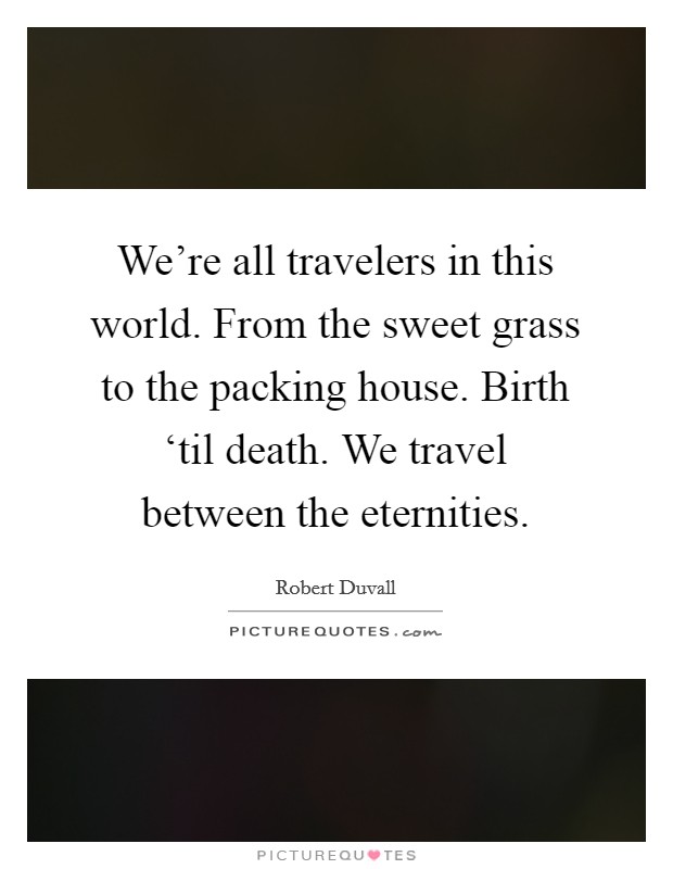 We're all travelers in this world. From the sweet grass to the packing house. Birth ‘til death. We travel between the eternities Picture Quote #1