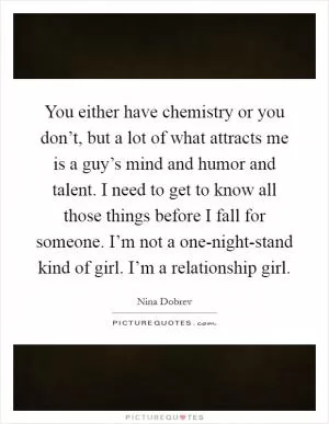 You either have chemistry or you don’t, but a lot of what attracts me is a guy’s mind and humor and talent. I need to get to know all those things before I fall for someone. I’m not a one-night-stand kind of girl. I’m a relationship girl Picture Quote #1