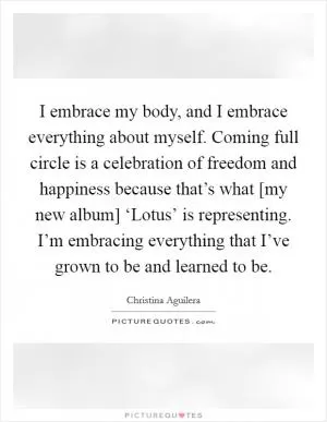 I embrace my body, and I embrace everything about myself. Coming full circle is a celebration of freedom and happiness because that’s what [my new album] ‘Lotus’ is representing. I’m embracing everything that I’ve grown to be and learned to be Picture Quote #1