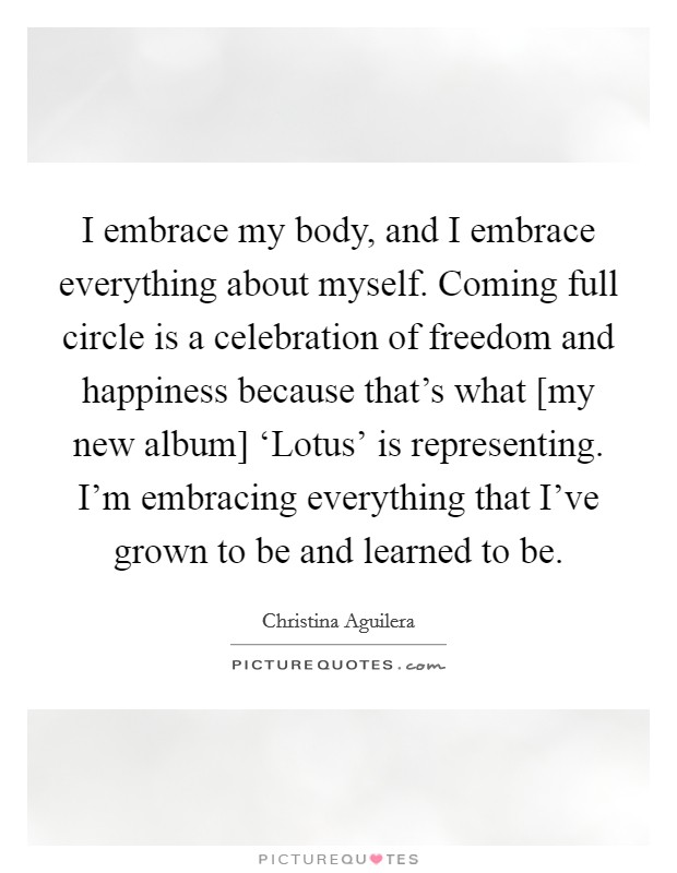 I embrace my body, and I embrace everything about myself. Coming full circle is a celebration of freedom and happiness because that's what [my new album] ‘Lotus' is representing. I'm embracing everything that I've grown to be and learned to be Picture Quote #1