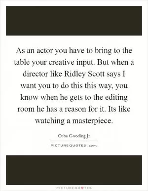 As an actor you have to bring to the table your creative input. But when a director like Ridley Scott says I want you to do this this way, you know when he gets to the editing room he has a reason for it. Its like watching a masterpiece Picture Quote #1