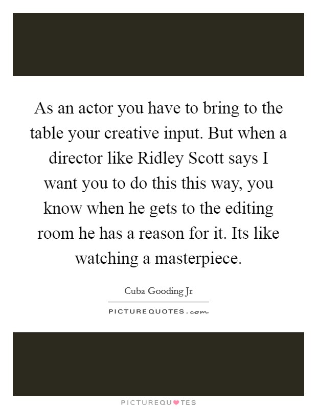 As an actor you have to bring to the table your creative input. But when a director like Ridley Scott says I want you to do this this way, you know when he gets to the editing room he has a reason for it. Its like watching a masterpiece Picture Quote #1