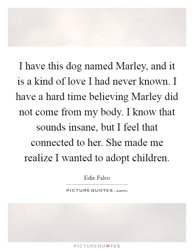 I have this dog named Marley, and it is a kind of love I had never known. I have a hard time believing Marley did not come from my body. I know that sounds insane, but I feel that connected to her. She made me realize I wanted to adopt children Picture Quote #1