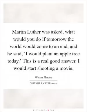 Martin Luther was asked, what would you do if tomorrow the world would come to an end, and he said, ‘I would plant an apple tree today.’ This is a real good answer. I would start shooting a movie Picture Quote #1