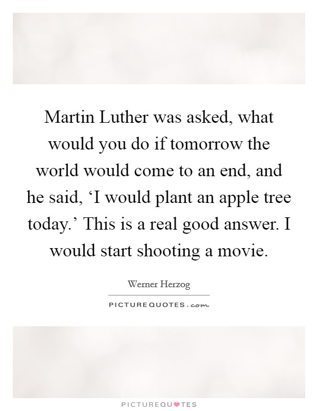 Martin Luther was asked, what would you do if tomorrow the world would come to an end, and he said, ‘I would plant an apple tree today.' This is a real good answer. I would start shooting a movie Picture Quote #1