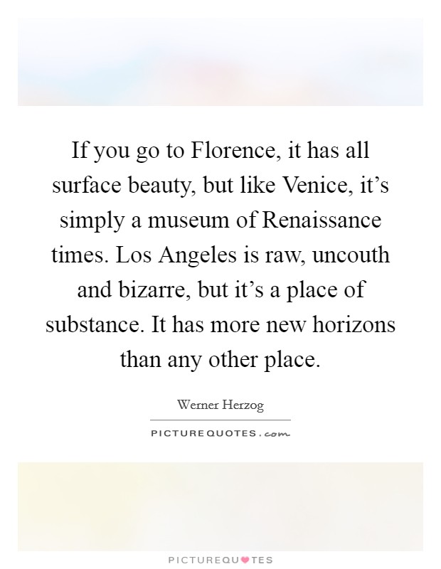 If you go to Florence, it has all surface beauty, but like Venice, it's simply a museum of Renaissance times. Los Angeles is raw, uncouth and bizarre, but it's a place of substance. It has more new horizons than any other place Picture Quote #1