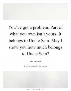 You’ve got a problem. Part of what you own isn’t yours. It belongs to Uncle Sam. May I show you how much belongs to Uncle Sam? Picture Quote #1