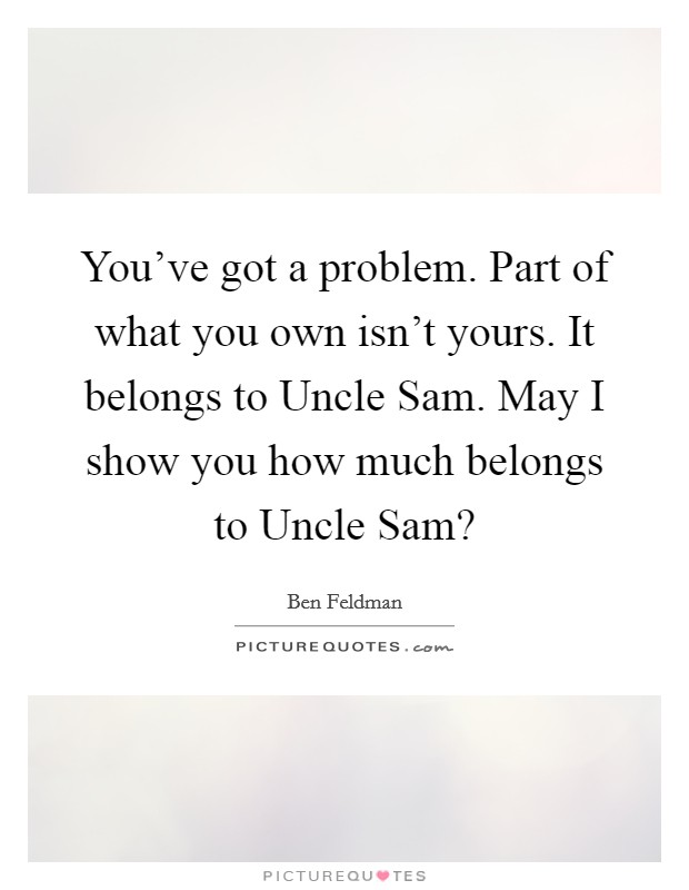 You've got a problem. Part of what you own isn't yours. It belongs to Uncle Sam. May I show you how much belongs to Uncle Sam? Picture Quote #1