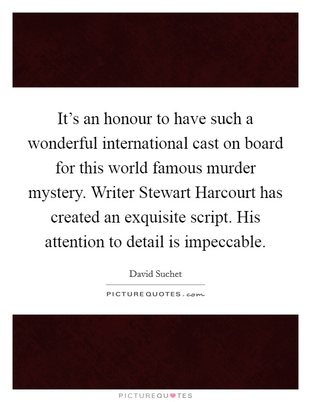 It's an honour to have such a wonderful international cast on board for this world famous murder mystery. Writer Stewart Harcourt has created an exquisite script. His attention to detail is impeccable Picture Quote #1