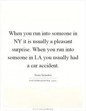 When you run into someone in NY it is usually a pleasant surprise. When you run into someone in LA you usually had a car accident Picture Quote #1