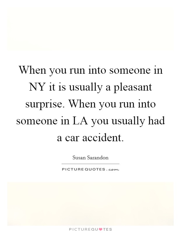 When you run into someone in NY it is usually a pleasant surprise. When you run into someone in LA you usually had a car accident Picture Quote #1