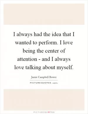 I always had the idea that I wanted to perform. I love being the center of attention - and I always love talking about myself Picture Quote #1