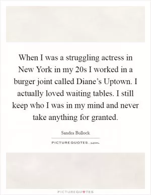 When I was a struggling actress in New York in my 20s I worked in a burger joint called Diane’s Uptown. I actually loved waiting tables. I still keep who I was in my mind and never take anything for granted Picture Quote #1