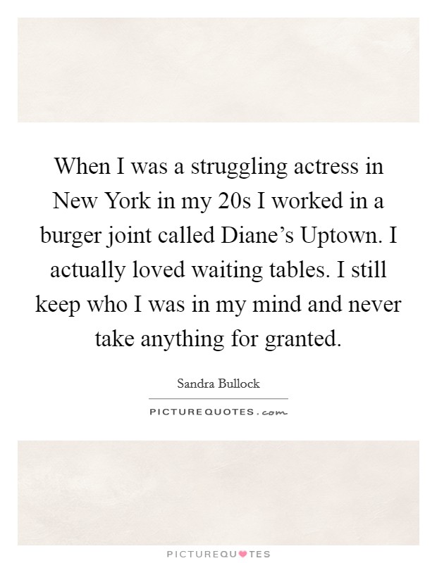 When I was a struggling actress in New York in my 20s I worked in a burger joint called Diane's Uptown. I actually loved waiting tables. I still keep who I was in my mind and never take anything for granted Picture Quote #1