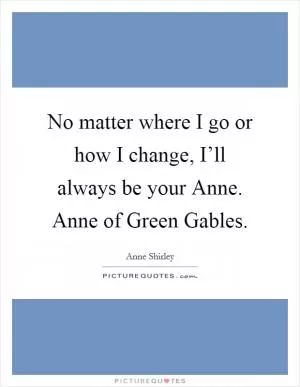No matter where I go or how I change, I’ll always be your Anne. Anne of Green Gables Picture Quote #1