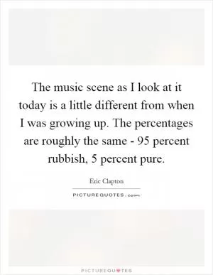The music scene as I look at it today is a little different from when I was growing up. The percentages are roughly the same - 95 percent rubbish, 5 percent pure Picture Quote #1