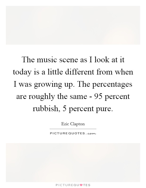 The music scene as I look at it today is a little different from when I was growing up. The percentages are roughly the same - 95 percent rubbish, 5 percent pure Picture Quote #1