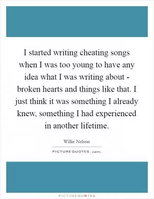 I started writing cheating songs when I was too young to have any idea what I was writing about - broken hearts and things like that. I just think it was something I already knew, something I had experienced in another lifetime Picture Quote #1