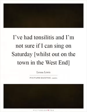 I’ve had tonsilitis and I’m not sure if I can sing on Saturday [whilst out on the town in the West End] Picture Quote #1