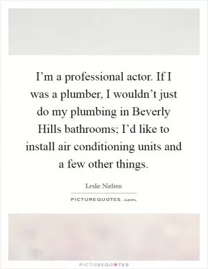 I’m a professional actor. If I was a plumber, I wouldn’t just do my plumbing in Beverly Hills bathrooms; I’d like to install air conditioning units and a few other things Picture Quote #1
