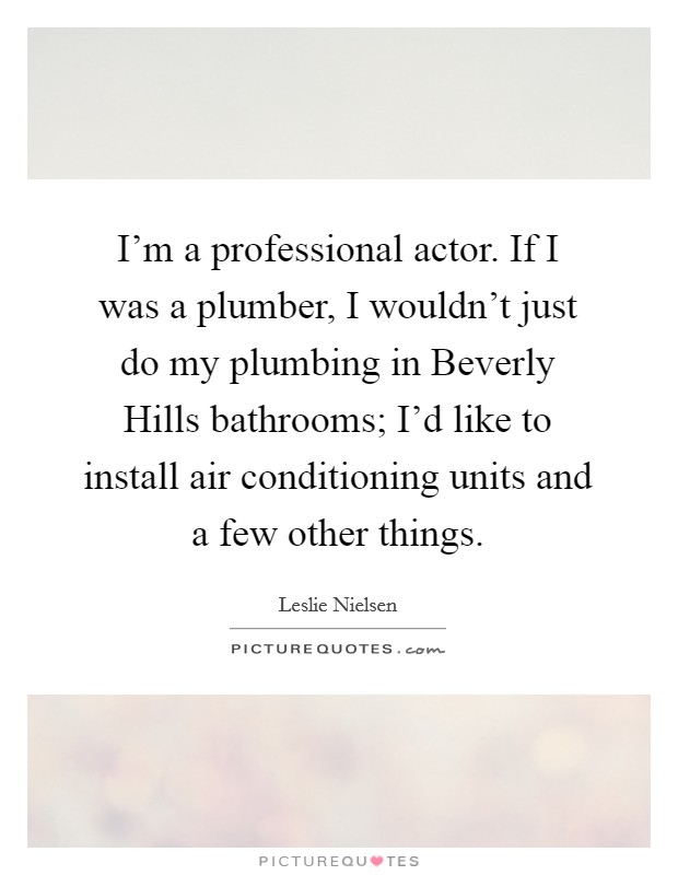 I'm a professional actor. If I was a plumber, I wouldn't just do my plumbing in Beverly Hills bathrooms; I'd like to install air conditioning units and a few other things Picture Quote #1