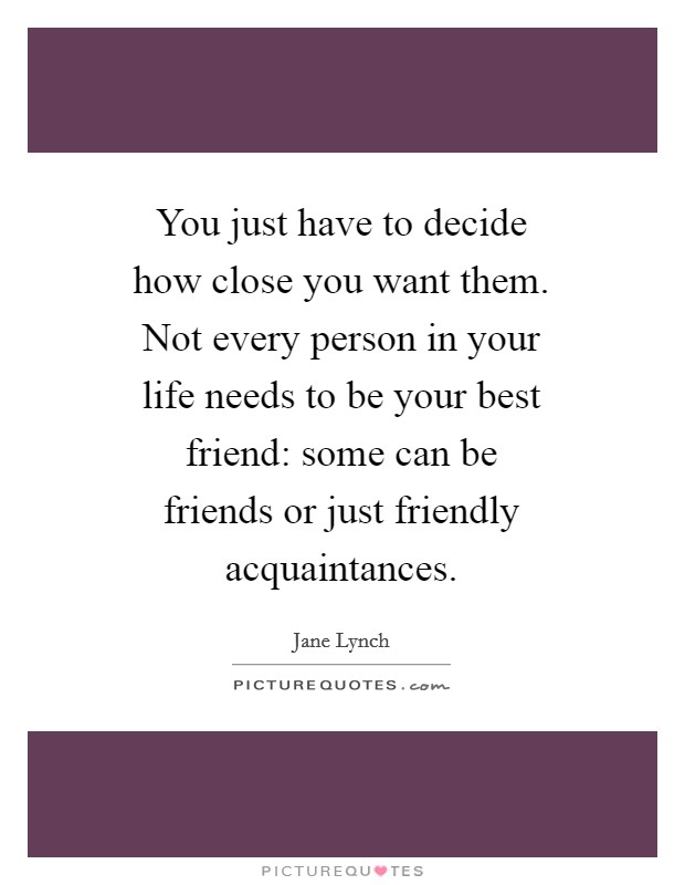 You just have to decide how close you want them. Not every person in your life needs to be your best friend: some can be friends or just friendly acquaintances Picture Quote #1