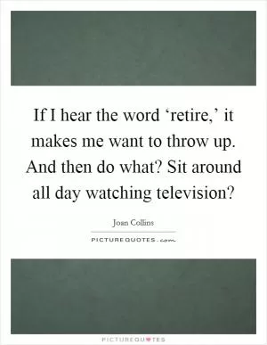 If I hear the word ‘retire,’ it makes me want to throw up. And then do what? Sit around all day watching television? Picture Quote #1