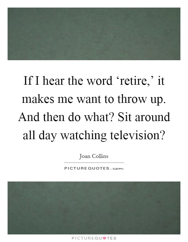 If I hear the word ‘retire,' it makes me want to throw up. And then do what? Sit around all day watching television? Picture Quote #1