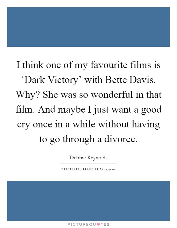 I think one of my favourite films is ‘Dark Victory' with Bette Davis. Why? She was so wonderful in that film. And maybe I just want a good cry once in a while without having to go through a divorce Picture Quote #1