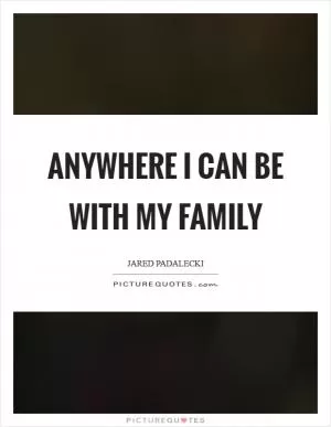 Anywhere I can be with my family Picture Quote #1