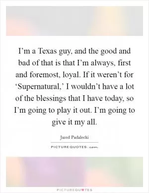 I’m a Texas guy, and the good and bad of that is that I’m always, first and foremost, loyal. If it weren’t for ‘Supernatural,’ I wouldn’t have a lot of the blessings that I have today, so I’m going to play it out. I’m going to give it my all Picture Quote #1