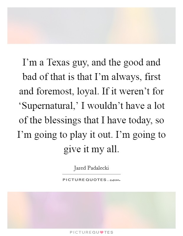 I'm a Texas guy, and the good and bad of that is that I'm always, first and foremost, loyal. If it weren't for ‘Supernatural,' I wouldn't have a lot of the blessings that I have today, so I'm going to play it out. I'm going to give it my all Picture Quote #1