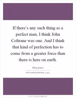 If there’s any such thing as a perfect man, I think John Coltrane was one. And I think that kind of perfection has to come from a greater force than there is here on earth Picture Quote #1