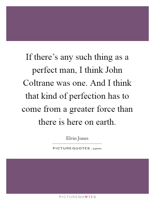 If there's any such thing as a perfect man, I think John Coltrane was one. And I think that kind of perfection has to come from a greater force than there is here on earth Picture Quote #1