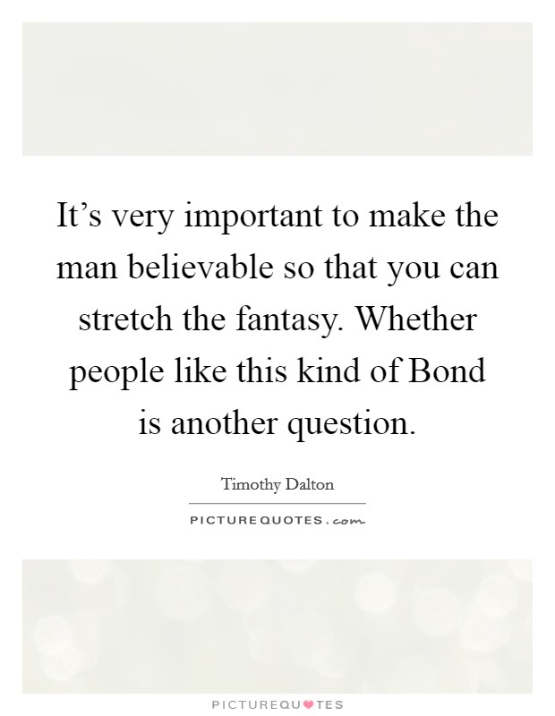 It's very important to make the man believable so that you can stretch the fantasy. Whether people like this kind of Bond is another question Picture Quote #1